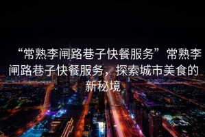 “常熟李閘路巷子快餐服務”常熟李閘路巷子快餐服務，探索城市美食的新秘境
