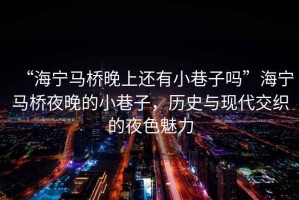 “海寧馬橋晚上還有小巷子嗎”海寧馬橋夜晚的小巷子，歷史與現代交織的夜色魅力