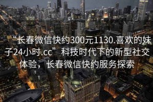 “長春微信快約300元1130.喜歡的妹子24小時.cc”科技時代下的新型社交體驗，長春微信快約服務探索