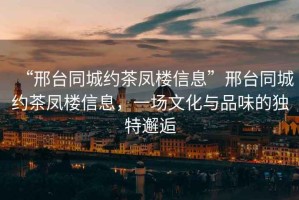 “邢臺同城約茶鳳樓信息”邢臺同城約茶鳳樓信息，一場文化與品味的獨特邂逅