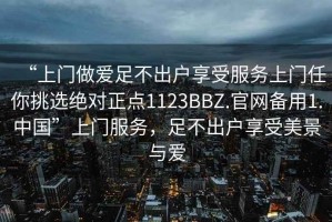 “上門做愛足不出戶享受服務上門任你挑選絕對正點1123BBZ.官網備用1.中國”上門服務，足不出戶享受美景與愛