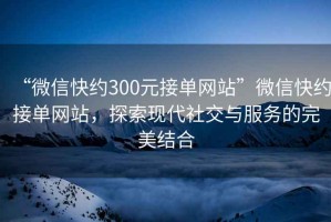 “微信快約300元接單網站”微信快約接單網站，探索現代社交與服務的完美結合