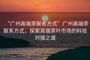 “廣州高端茶聯(lián)系方式”廣州高端茶聯(lián)系方式，探索高端茶葉市場的科技對接之道