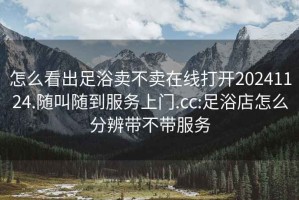 怎么看出足浴賣不賣在線打開20241124.隨叫隨到服務上門.cc:足浴店怎么分辨帶不帶服務