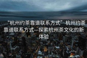 “杭州約茶靠譜聯系方式”杭州約茶靠譜聯系方式—探索杭州茶文化的新體驗