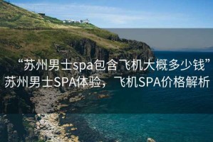 “蘇州男士spa包含飛機(jī)大概多少錢”蘇州男士SPA體驗(yàn)，飛機(jī)SPA價(jià)格解析
