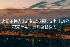 央視主持人朱迅挑戰(zhàn)極限，2小時(shí)14分跑完半馬，展現(xiàn)堅(jiān)韌毅力！