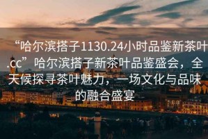 “哈爾濱搭子1130.24小時品鑒新茶葉.cc”哈爾濱搭子新茶葉品鑒盛會，全天候探尋茶葉魅力，一場文化與品味的融合盛宴