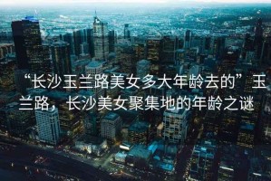 “長沙玉蘭路美女多大年齡去的”玉蘭路，長沙美女聚集地的年齡之謎