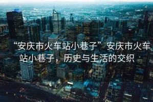 “安慶市火車站小巷子”安慶市火車站小巷子，歷史與生活的交織