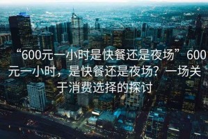 “600元一小時是快餐還是夜場”600元一小時，是快餐還是夜場？一場關于消費選擇的探討
