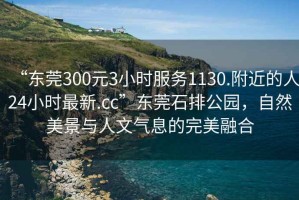 “東莞300元3小時服務1130.附近的人24小時最新.cc”東莞石排公園，自然美景與人文氣息的完美融合