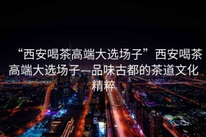 “西安喝茶高端大選場子”西安喝茶高端大選場子—品味古都的茶道文化精粹