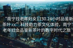 “南寧找老年婦女1130.24小時品鑒新茶葉.cc”科技助力茶文化體驗，南寧老年婦女品鑒新茶葉的數字時代之旅