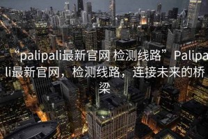“palipali最新官網 檢測線路”Palipali最新官網，檢測線路，連接未來的橋梁