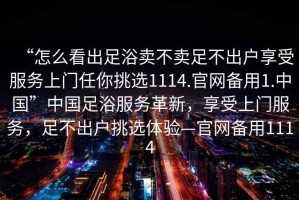 “怎么看出足浴賣不賣足不出戶享受服務上門任你挑選1114.官網備用1.中國”中國足浴服務革新，享受上門服務，足不出戶挑選體驗—官網備用1114