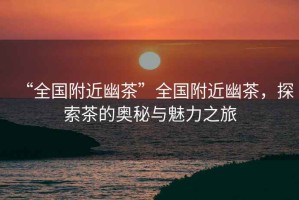 “全國附近幽茶”全國附近幽茶，探索茶的奧秘與魅力之旅