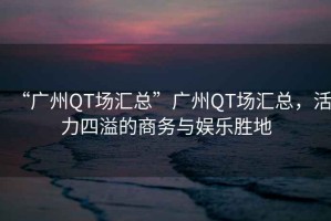 “廣州QT場匯總”廣州QT場匯總，活力四溢的商務(wù)與娛樂勝地