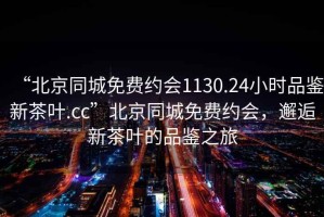 “北京同城免費約會1130.24小時品鑒新茶葉.cc”北京同城免費約會，邂逅新茶葉的品鑒之旅