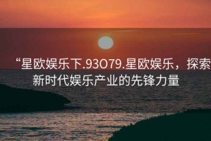 “星歐娛樂下.93O79.星歐娛樂，探索新時代娛樂產業的先鋒力量