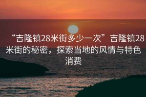“吉隆鎮28米街多少一次”吉隆鎮28米街的秘密，探索當地的風情與特色消費