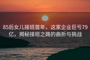 85后女兒接班首年，這家企業巨虧79億，揭秘接班之路的曲折與挑戰