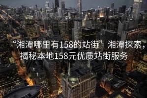 “湘潭哪里有158的站街”湘潭探索，揭秘本地158元優質站街服務