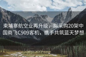 柬埔寨航空業再升級，擬采購20架中國商飛C909客機，攜手共筑藍天夢想
