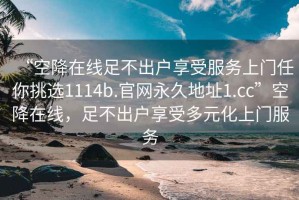 “空降在線足不出戶享受服務上門任你挑選1114b.官網永久地址1.cc”空降在線，足不出戶享受多元化上門服務