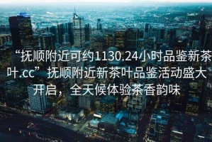 “撫順附近可約1130.24小時品鑒新茶葉.cc”撫順附近新茶葉品鑒活動盛大開啟，全天候體驗茶香韻味