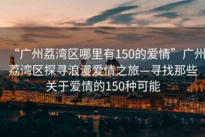 “廣州荔灣區哪里有150的愛情”廣州荔灣區探尋浪漫愛情之旅—尋找那些關于愛情的150種可能
