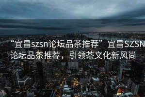 “宜昌szsn論壇品茶推薦”宜昌SZSN論壇品茶推薦，引領(lǐng)茶文化新風(fēng)尚