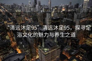 “清遠沐足95”清遠沐足95，探尋足浴文化的魅力與養生之道