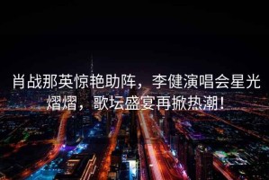 肖戰那英驚艷助陣，李健演唱會星光熠熠，歌壇盛宴再掀熱潮！