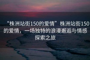 “株洲站街150的愛情”株洲站街150的愛情，一場(chǎng)獨(dú)特的浪漫邂逅與情感探索之旅
