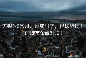 無錫2-0常州，州變川了，足球戰場上的城市榮耀對決！