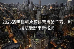 2025清明檔新片預(yù)售票房破千萬，科技賦能影市新格局