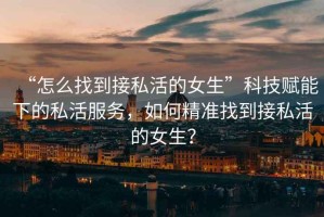 “怎么找到接私活的女生”科技賦能下的私活服務，如何精準找到接私活的女生？