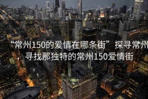 “常州150的愛情在哪條街”探尋常州，尋找那獨特的常州150愛情街