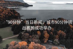 “90分鐘”當(dāng)日新聞，城市90分鐘挑戰(zhàn)賽的成功舉辦