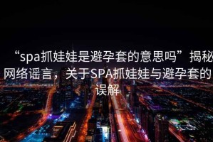 “spa抓娃娃是避孕套的意思嗎”揭秘網絡謠言，關于SPA抓娃娃與避孕套的誤解