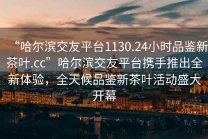 “哈爾濱交友平臺1130.24小時品鑒新茶葉.cc”哈爾濱交友平臺攜手推出全新體驗，全天候品鑒新茶葉活動盛大開幕
