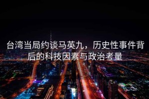 臺灣當局約談馬英九，歷史性事件背后的科技因素與政治考量