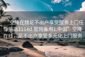 “空降在線足不出戶享受服務上門任你挑選1114d.官網備用1.中國”空降在線，足不出戶享受多元化上門服務