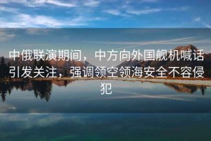 中俄聯演期間，中方向外國艦機喊話引發關注，強調領空領海安全不容侵犯