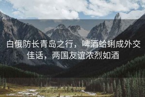 白俄防長青島之行，啤酒蛤蜊成外交佳話，兩國友誼濃烈如酒
