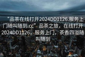 “品茶在線打開2024DD1126.服務(wù)上門隨叫隨到.cc”品茶之旅，在線打開2024DD1126，服務(wù)上門，茶香四溢隨叫隨到