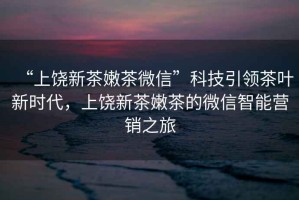 “上饒新茶嫩茶微信”科技引領茶葉新時代，上饒新茶嫩茶的微信智能營銷之旅