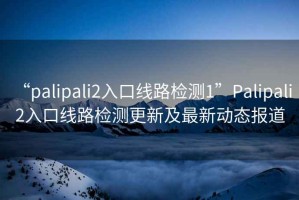 “palipali2入口線路檢測1”Palipali 2入口線路檢測更新及最新動態報道