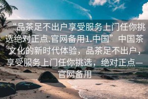 “品茶足不出戶享受服務(wù)上門任你挑選絕對(duì)正點(diǎn).官網(wǎng)備用1.中國(guó)”中國(guó)茶文化的新時(shí)代體驗(yàn)，品茶足不出戶，享受服務(wù)上門任你挑選，絕對(duì)正點(diǎn)—官網(wǎng)備用